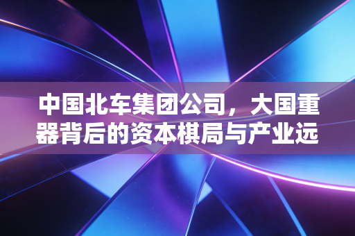 中国北车集团公司，大国重器背后的资本棋局与产业远征