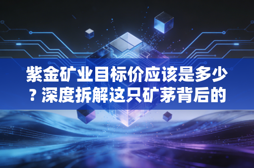 紫金矿业目标价应该是多少? 深度拆解这只矿茅背后的估值逻辑与投资哲学