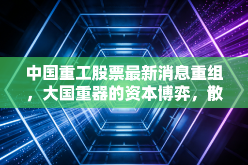 中国重工股票最新消息重组，大国重器的资本博弈，散户该如何抉择？