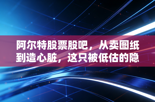 阿尔特股票股吧，从卖图纸到造心脏，这只被低估的隐形冠军还能拿多久？