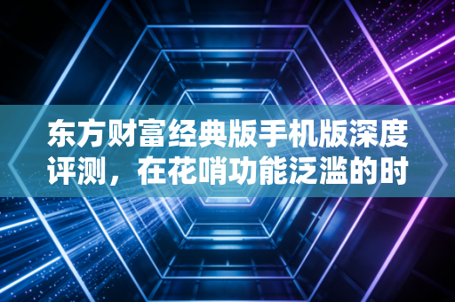 东方财富经典版手机版深度评测，在花哨功能泛滥的时代，为何它才是老股民的白月光？