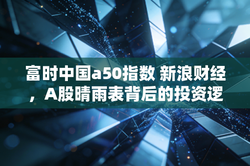 富时中国a50指数 新浪财经，A股晴雨表背后的投资逻辑与实战思考