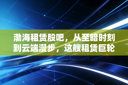渤海租赁股吧,从至暗时刻到云端漫步,这艘租赁巨轮真的起航了吗?