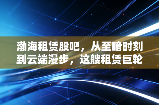 渤海租赁股吧，从至暗时刻到云端漫步，这艘租赁巨轮真的起航了吗？