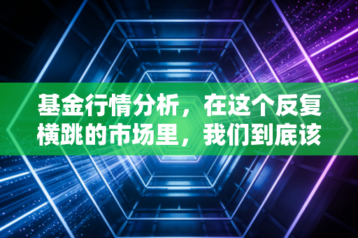 基金行情分析,在这个反复横跳的市场里,我们到底该信谁?