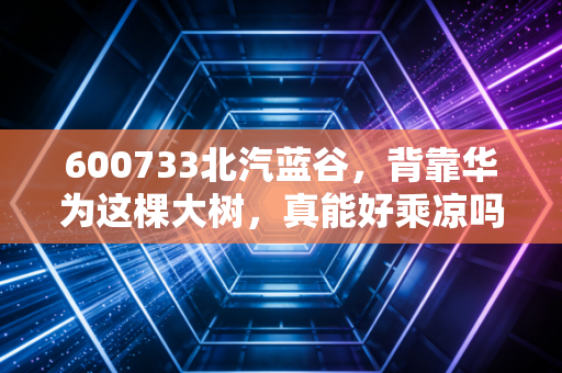 600733北汽蓝谷，背靠华为这棵大树，真能好乘凉吗？深度剖析其翻身仗背后的机遇与隐忧