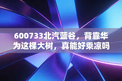 600733北汽蓝谷，背靠华为这棵大树，真能好乘凉吗？深度剖析其翻身仗背后的机遇与隐忧