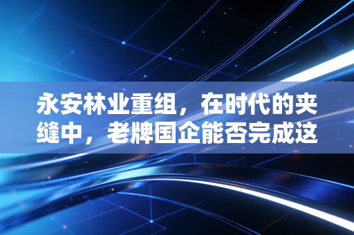 永安林业重组，在时代的夹缝中，老牌国企能否完成这场生死时速的自我救赎？