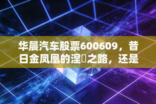 华晨汽车股票600609，昔日金凤凰的涅槃之路，还是一场资本的迷魂阵？