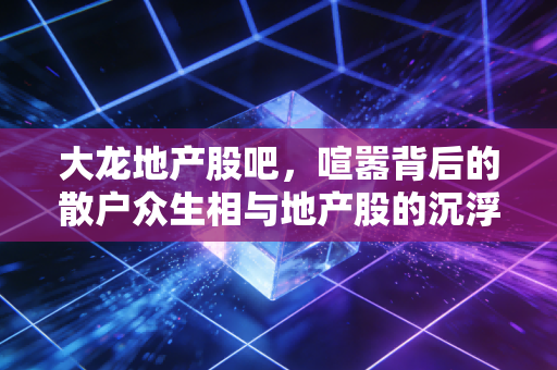 大龙地产股吧，喧嚣背后的散户众生相与地产股的沉浮启示