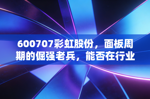 600707彩虹股份，面板周期的倔强老兵，能否在行业复苏中迎来高光时刻？