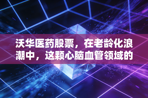 沃华医药股票，在老龄化浪潮中，这颗心脑血管领域的老姜还能辣多久？