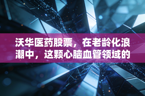 沃华医药股票，在老龄化浪潮中，这颗心脑血管领域的老姜还能辣多久？