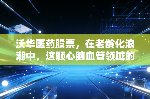 沃华医药股票，在老龄化浪潮中，这颗心脑血管领域的老姜还能辣多久？