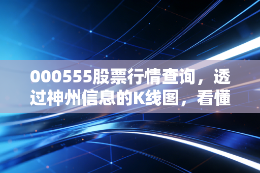000555股票行情查询，透过神州信息的K线图，看懂金融科技背后的博弈与机会