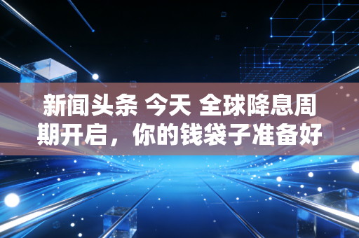 新闻头条 今天 全球降息周期开启，你的钱袋子准备好了吗？——深度解析普通人如何应对资产变局