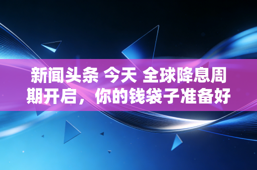 新闻头条 今天 全球降息周期开启，你的钱袋子准备好了吗？——深度解析普通人如何应对资产变局