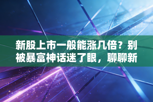 新股上市一般能涨几倍？别被暴富神话迷了眼，聊聊新股背后的真实逻辑