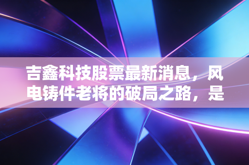 吉鑫科技股票最新消息，风电铸件老将的破局之路，是价值洼地还是周期陷阱？