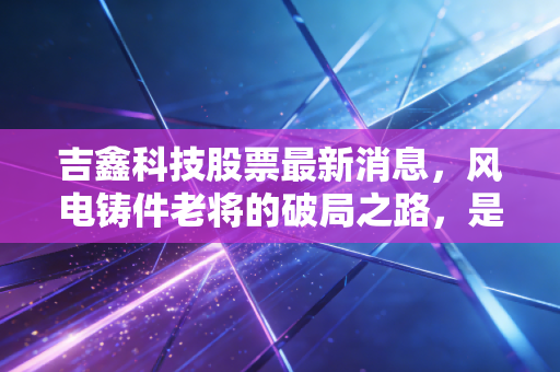 吉鑫科技股票最新消息，风电铸件老将的破局之路，是价值洼地还是周期陷阱？