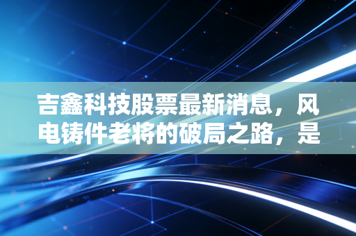 吉鑫科技股票最新消息，风电铸件老将的破局之路，是价值洼地还是周期陷阱？