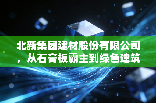 北新集团建材股份有限公司，从石膏板霸主到绿色建筑航母，它如何悄然改变你的生活？