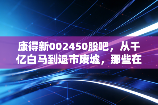 康得新002450股吧,从千亿白马到退市废墟,那些在绝望中等待奇迹的散户们