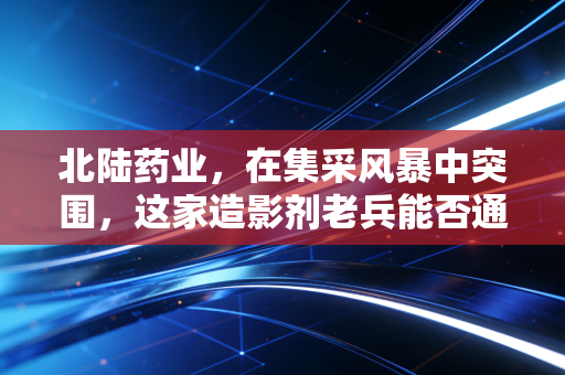 北陆药业，在集采风暴中突围，这家造影剂老兵能否通过核医学找到第二春？