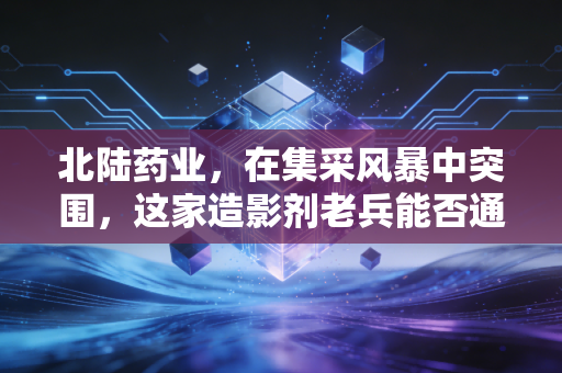 北陆药业，在集采风暴中突围，这家造影剂老兵能否通过核医学找到第二春？