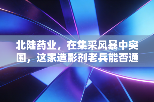 北陆药业，在集采风暴中突围，这家造影剂老兵能否通过核医学找到第二春？