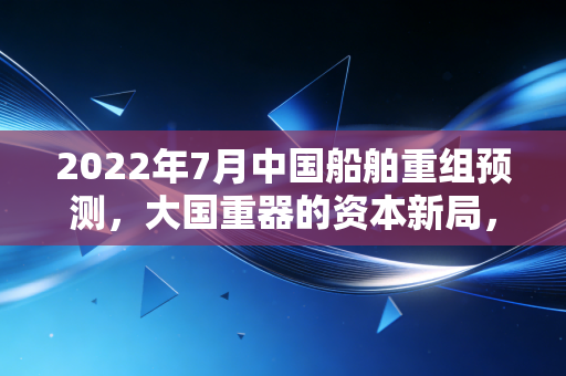 2022年7月中国船舶重组预测，大国重器的资本新局，这一次风真的来了吗？