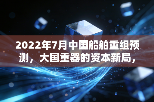 2022年7月中国船舶重组预测，大国重器的资本新局，这一次风真的来了吗？