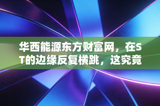 华西能源东方财富网，在ST的边缘反复横跳，这究竟是散户的诺亚方舟还是资本的游戏场？