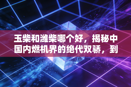 玉柴和潍柴哪个好，揭秘中国内燃机界的绝代双骄，到底谁才是你的赚钱利器？