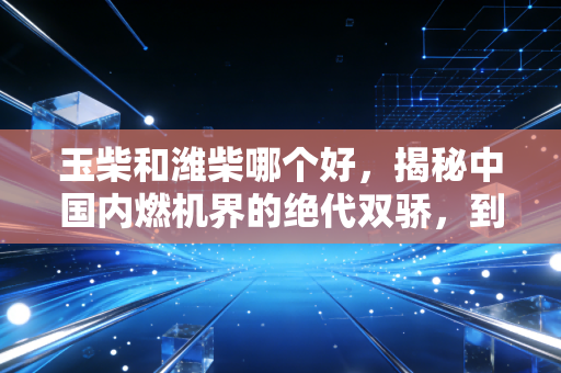 玉柴和潍柴哪个好，揭秘中国内燃机界的绝代双骄，到底谁才是你的赚钱利器？