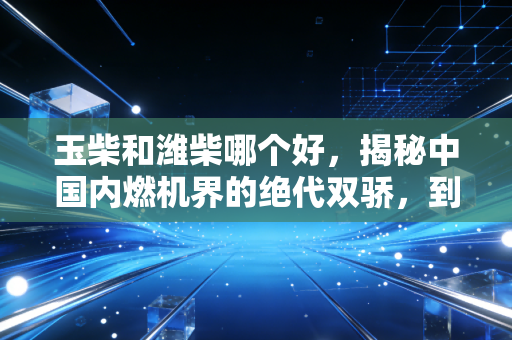 玉柴和潍柴哪个好，揭秘中国内燃机界的绝代双骄，到底谁才是你的赚钱利器？