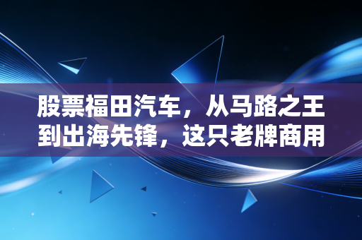 股票福田汽车，从马路之王到出海先锋，这只老牌商用车的翻身仗到底值不值得跟？