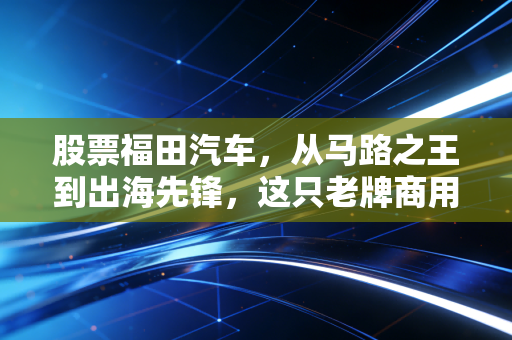 股票福田汽车，从马路之王到出海先锋，这只老牌商用车的翻身仗到底值不值得跟？