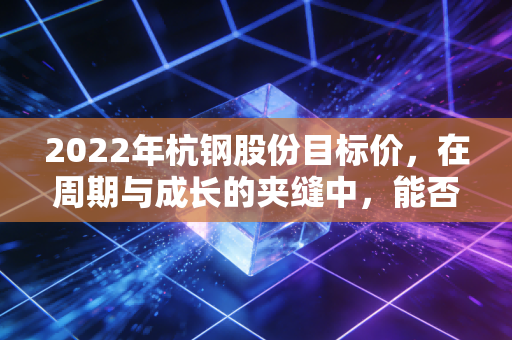 2022年杭钢股份目标价，在周期与成长的夹缝中，能否冲击6元？