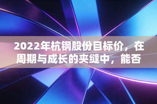 2022年杭钢股份目标价，在周期与成长的夹缝中，能否冲击6元？