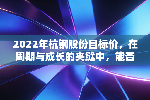 2022年杭钢股份目标价，在周期与成长的夹缝中，能否冲击6元？