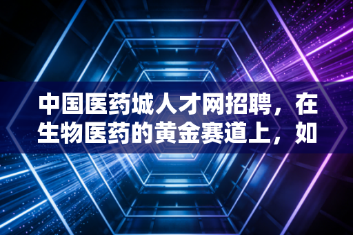 中国医药城人才网招聘，在生物医药的黄金赛道上，如何通过人才网实现职场跃迁？