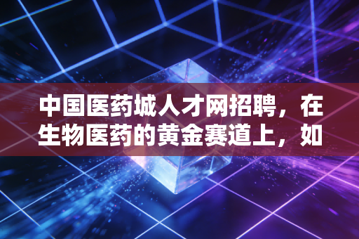 中国医药城人才网招聘，在生物医药的黄金赛道上，如何通过人才网实现职场跃迁？