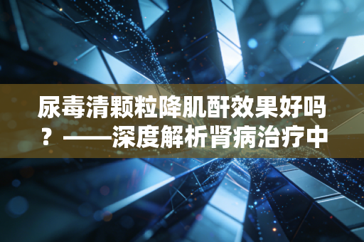 尿毒清颗粒降肌酐效果好吗？——深度解析肾病治疗中的性价比与长期博弈