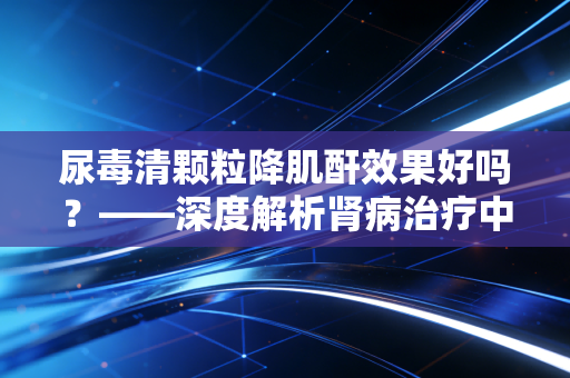 尿毒清颗粒降肌酐效果好吗？——深度解析肾病治疗中的性价比与长期博弈