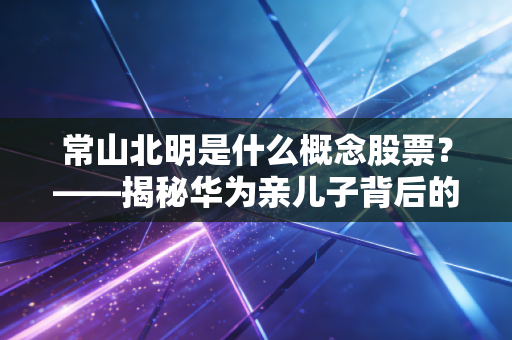 常山北明是什么概念股票？——揭秘华为亲儿子背后的涨停逻辑与投资真相