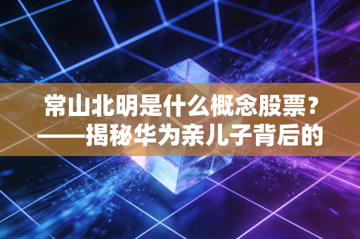 常山北明是什么概念股票？——揭秘华为亲儿子背后的涨停逻辑与投资真相