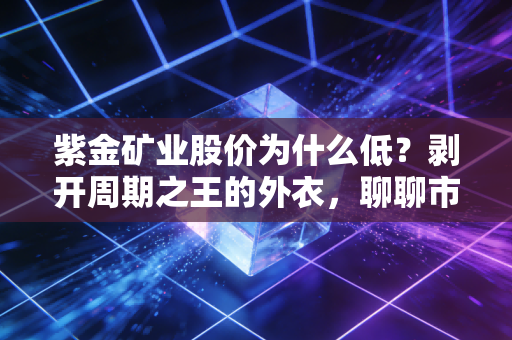 紫金矿业股价为什么低?剥开周期之王的外衣,聊聊市场的偏见与机会