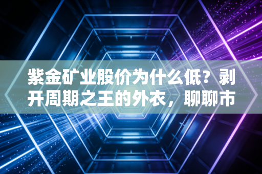 紫金矿业股价为什么低？剥开周期之王的外衣，聊聊市场的偏见与机会