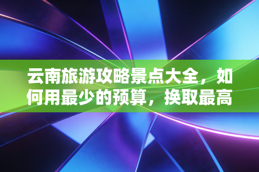 云南旅游攻略景点大全，如何用最少的预算，换取最高回报率的诗与远方？
